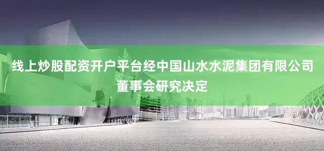 线上炒股配资开户平台经中国山水水泥集团有限公司董事会研究决定