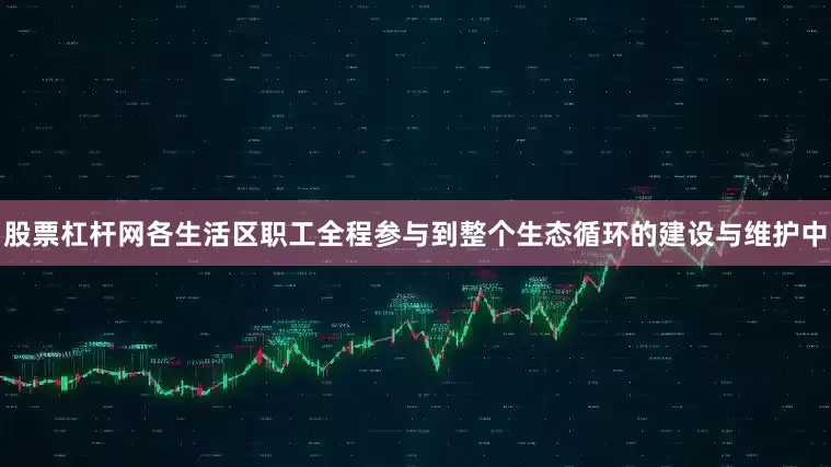 股票杠杆网各生活区职工全程参与到整个生态循环的建设与维护中