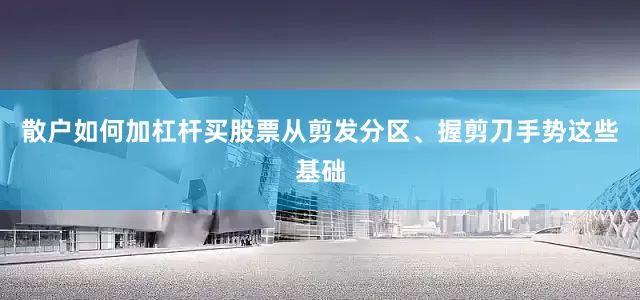 散户如何加杠杆买股票从剪发分区、握剪刀手势这些基础