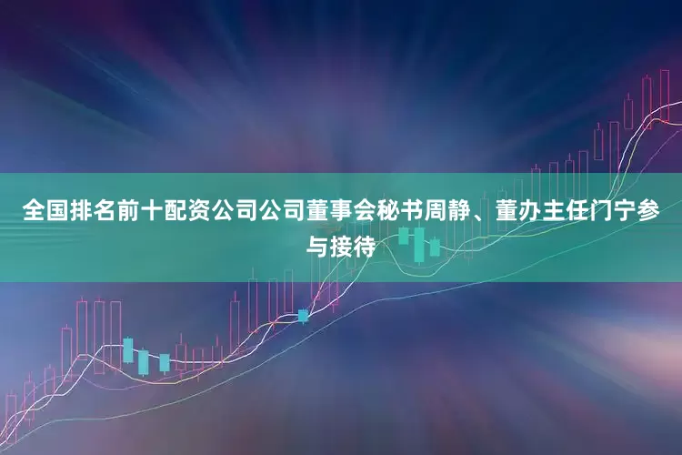 全国排名前十配资公司公司董事会秘书周静、董办主任门宁参与接待