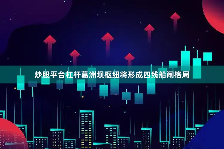 炒股平台杠杆葛洲坝枢纽将形成四线船闸格局