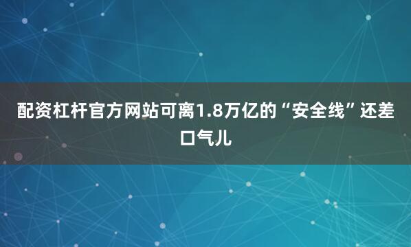 配资杠杆官方网站可离1.8万亿的“安全线”还差口气儿