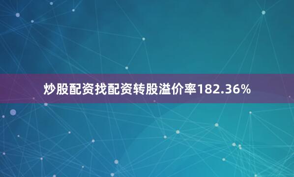 炒股配资找配资转股溢价率182.36%