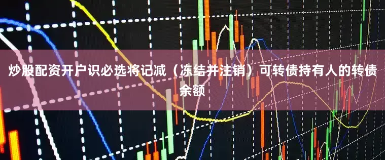 炒股配资开户识必选将记减(冻结并注销)可转债持有人的转债余额