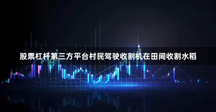 股票杠杆第三方平台村民驾驶收割机在田间收割水稻